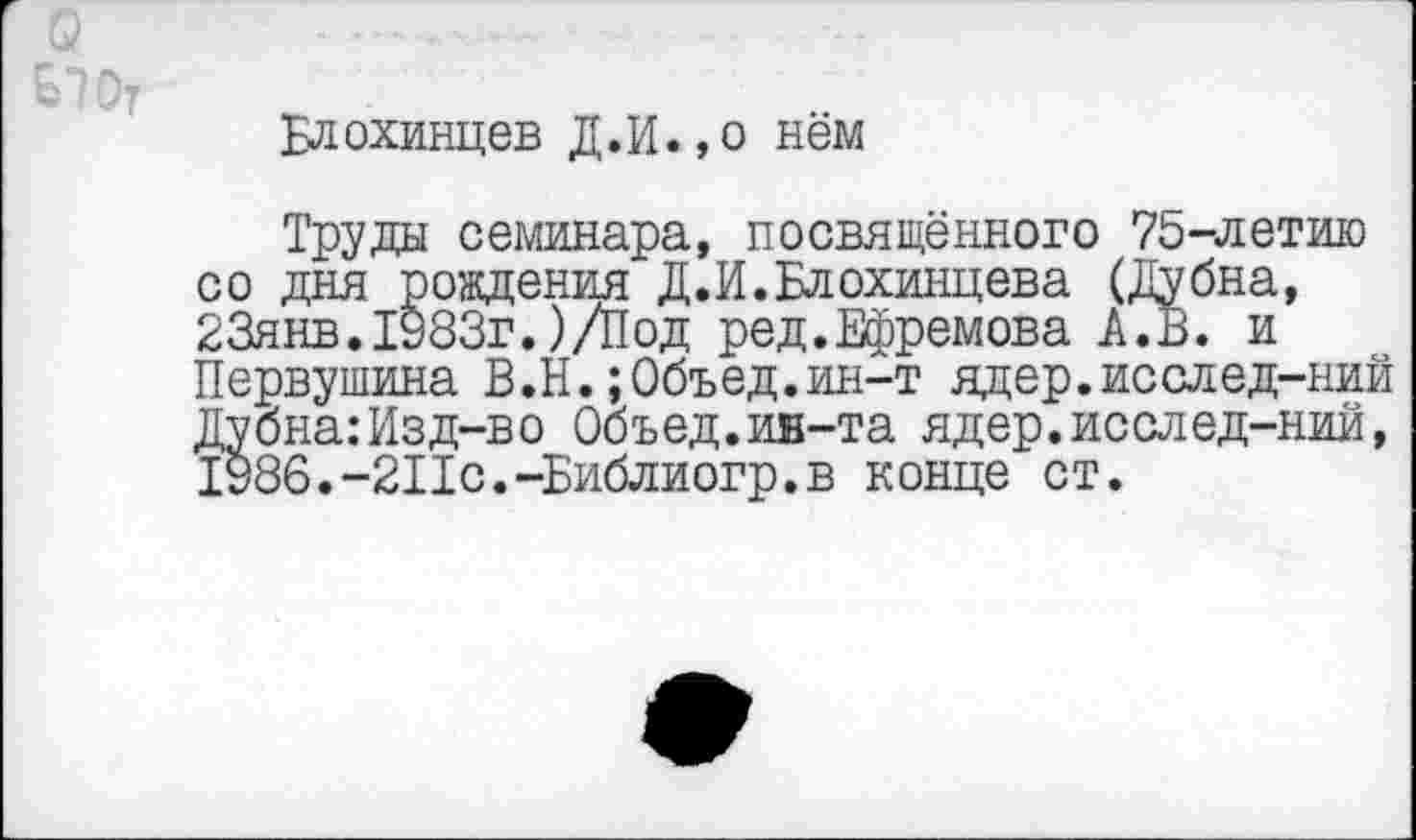 ﻿Блохинцев Д.И.,о нём
Труды семинара, посвящённого 75-летию со дня рождения Д.И.Блохинцева (Дубна, 23янв.1983г.)/Под ред.Ефремова А.В. и Первушина В.Н.;0бъед.ин-т ядер.исслед-ний Дубна:Изд-во Объед.ин-та ядер.исслед-ний, 1986.-2Пс.-Библиогр.в конце ст.